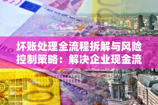 武汉坏账处理全流程拆解与风险控制策略：解决企业现金流顽疾的实战指南