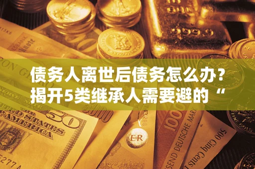 武汉债务人离世后债务怎么办？揭开5类继承人需要避的“坑”