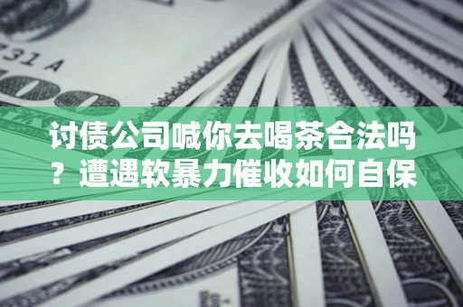 武汉讨债公司喊你去喝茶合法吗？遭遇软暴力催收如何自保？