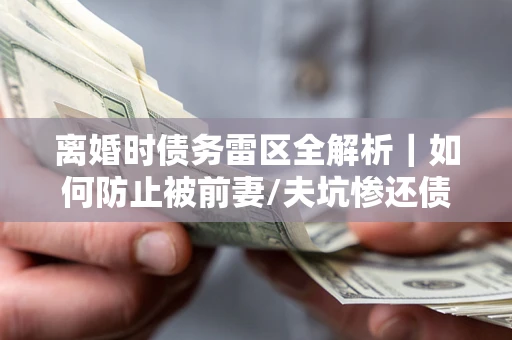 武汉离婚时债务雷区全解析｜如何防止被前妻/夫坑惨还债？