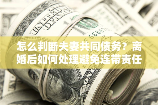 武汉怎么判断夫妻共同债务？离婚后如何处理避免连带责任？